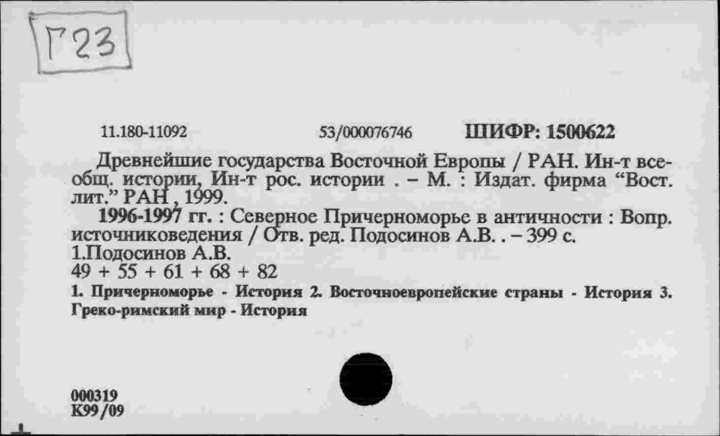 ﻿11.180-11092	53/000076746 ШИФР: 1500622
Древнейшие государства Восточной Европы / РАН. Ин-т всеобщ. истории, Ин-т рос. истории . - М. : Издат. фирма “Вост, лит.” РАН 1999.
1996-1997 гг. : Северное Причерноморье в античности : Вопр. источниковедения / Отв. ред. Подосинов А.В.. - 399 с. ІЛодосинов А.В.
49 + 55 + 61 + 68 + 82
1. Причерноморье - История 2. Восточноевропейские страны - История 3. Греко-римский мир - История
000319
К99/09